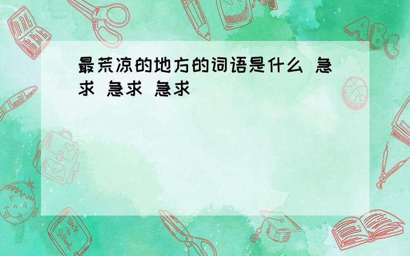 最荒凉的地方的词语是什么 急求 急求 急求