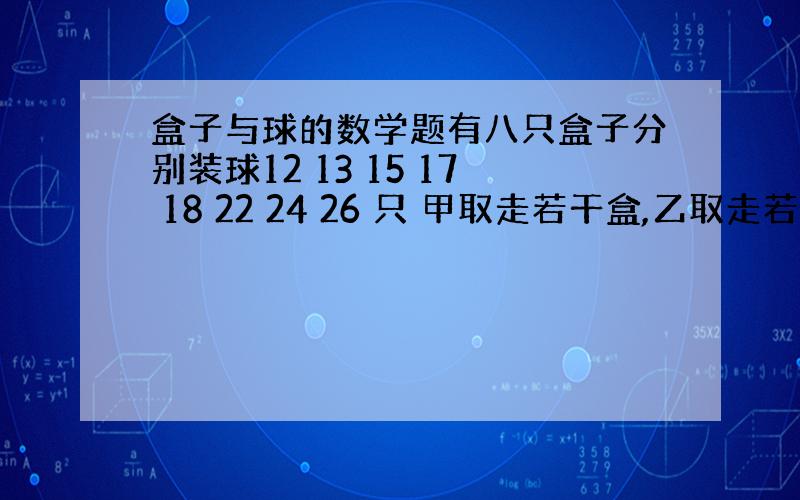 盒子与球的数学题有八只盒子分别装球12 13 15 17 18 22 24 26 只 甲取走若干盒,乙取走若干盒,最后剩