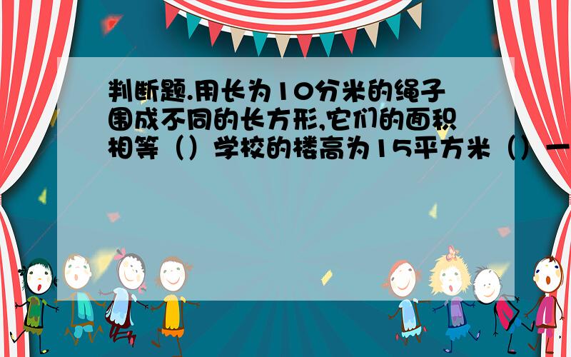 判断题.用长为10分米的绳子围成不同的长方形,它们的面积相等（）学校的楼高为15平方米（）一张单人床的面积是2平方分米（