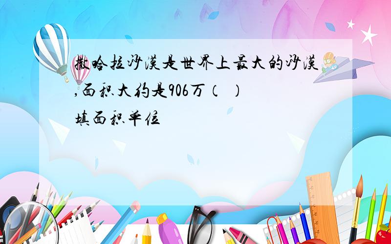 撒哈拉沙漠是世界上最大的沙漠,面积大约是906万（ ） 填面积单位