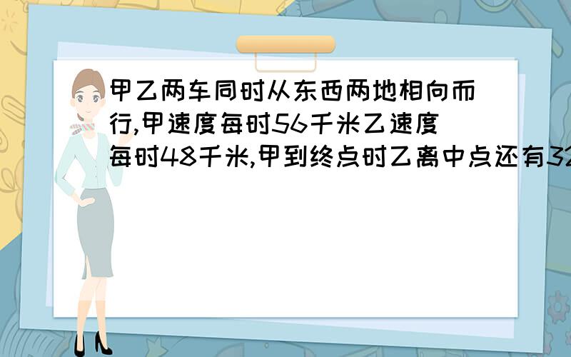 甲乙两车同时从东西两地相向而行,甲速度每时56千米乙速度每时48千米,甲到终点时乙离中点还有32千米,路程