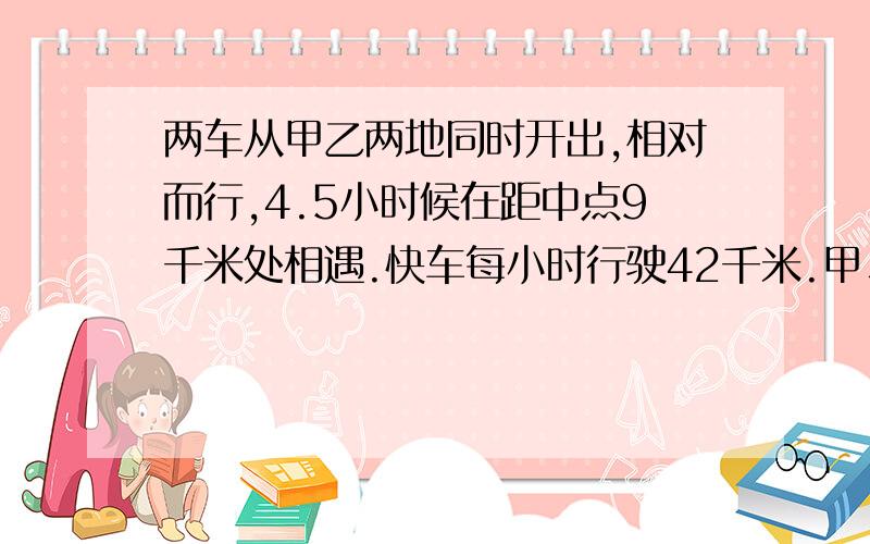 两车从甲乙两地同时开出,相对而行,4.5小时候在距中点9千米处相遇.快车每小时行驶42千米.甲、乙相距多少千米?