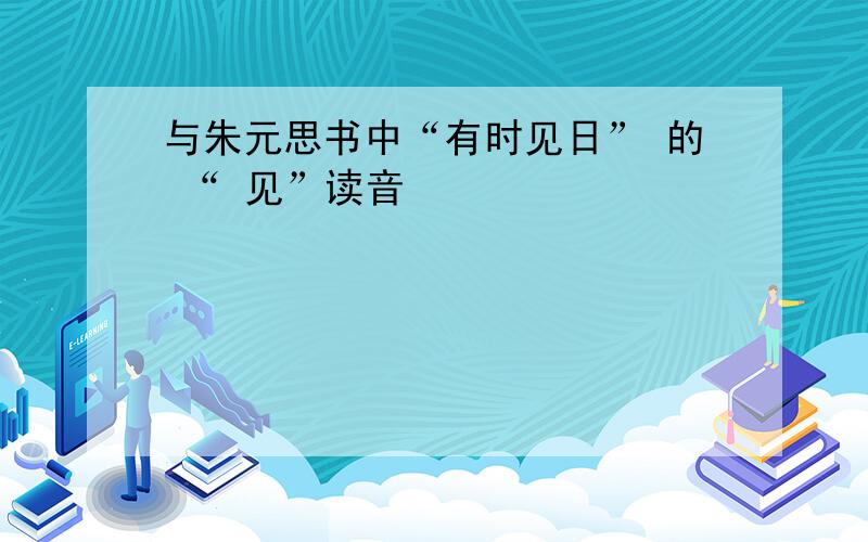 与朱元思书中“有时见日” 的 “ 见”读音