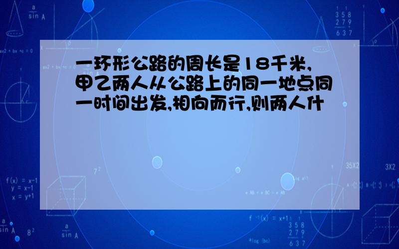 一环形公路的周长是18千米,甲乙两人从公路上的同一地点同一时间出发,相向而行,则两人什