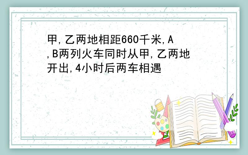 甲,乙两地相距660千米,A,B两列火车同时从甲,乙两地开出,4小时后两车相遇