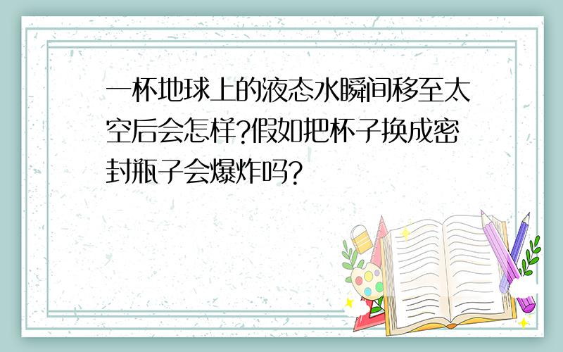 一杯地球上的液态水瞬间移至太空后会怎样?假如把杯子换成密封瓶子会爆炸吗?