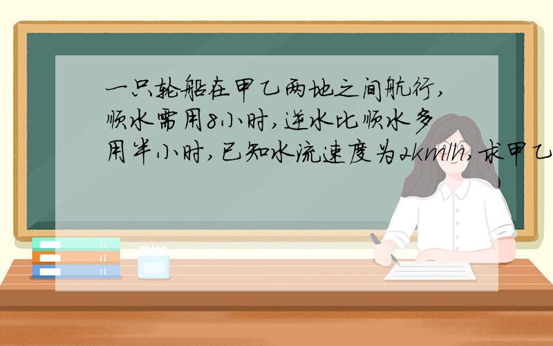 一只轮船在甲乙两地之间航行,顺水需用8小时,逆水比顺水多用半小时,已知水流速度为2km/h,求甲乙两地的路程