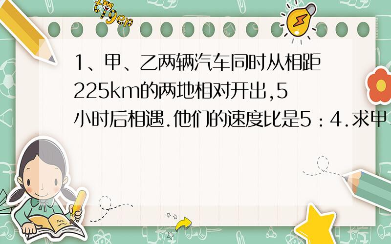 1、甲、乙两辆汽车同时从相距225km的两地相对开出,5小时后相遇.他们的速度比是5：4.求甲、乙两辆汽车每小时分别行多