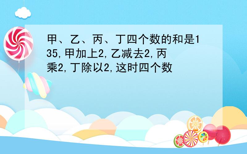 甲、乙、丙、丁四个数的和是135,甲加上2,乙减去2,丙乘2,丁除以2,这时四个数