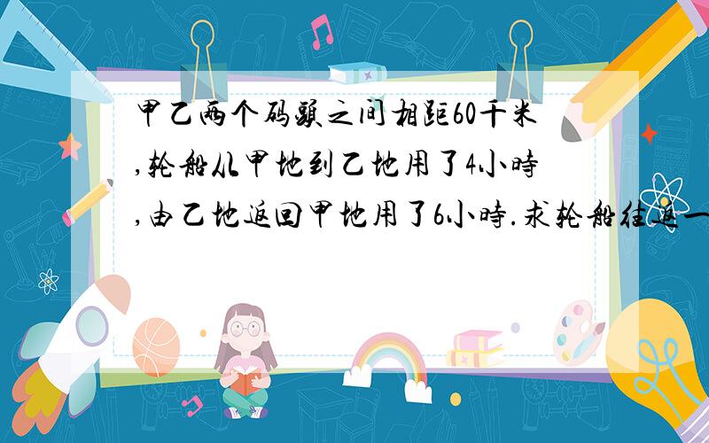 甲乙两个码头之间相距60千米,轮船从甲地到乙地用了4小时,由乙地返回甲地用了6小时.求轮船往返一次的平均速度是多少?