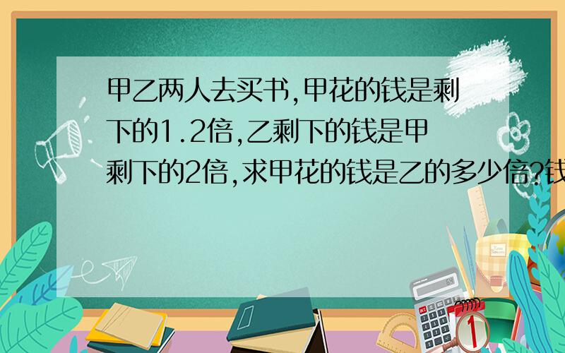 甲乙两人去买书,甲花的钱是剩下的1.2倍,乙剩下的钱是甲剩下的2倍,求甲花的钱是乙的多少倍?钱数相等