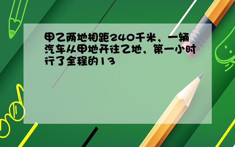 甲乙两地相距240千米，一辆汽车从甲地开往乙地，第一小时行了全程的13