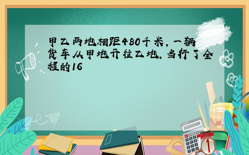 甲乙两地相距480千米，一辆货车从甲地开往乙地，当行了全程的16