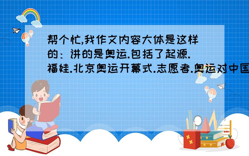 帮个忙,我作文内容大体是这样的：讲的是奥运.包括了起源.福娃.北京奥运开幕式.志愿者.奥运对中国的好处等.望有会起题目的