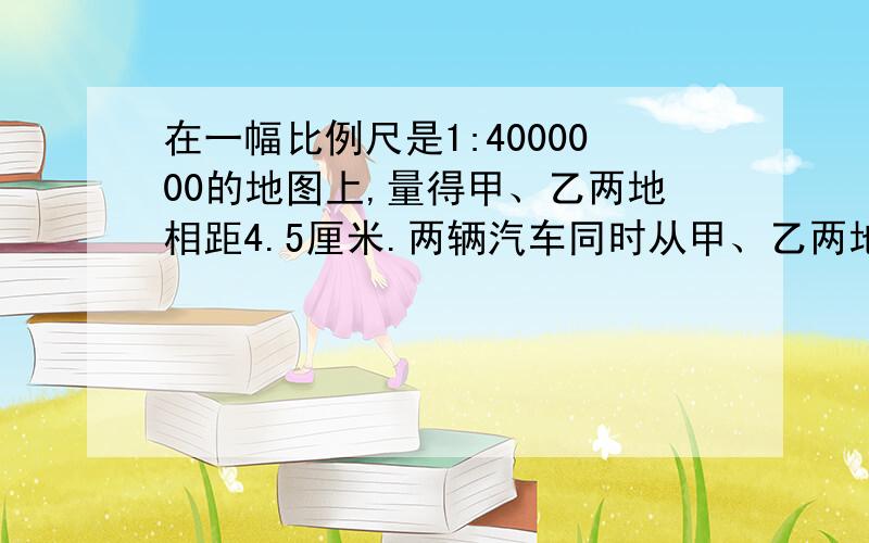 在一幅比例尺是1:4000000的地图上,量得甲、乙两地相距4.5厘米.两辆汽车同时从甲、乙两地相向出发,2小时后相遇,