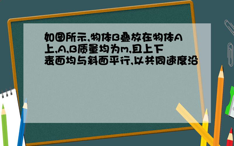 如图所示,物体B叠放在物体A上,A,B质量均为m,且上下表面均与斜面平行,以共同速度沿