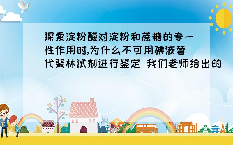 探索淀粉酶对淀粉和蔗糖的专一性作用时,为什么不可用碘液替代斐林试剂进行鉴定 我们老师给出的