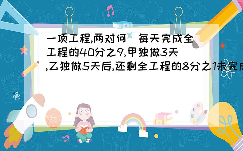 一项工程,两对何琇每天完成全工程的40分之9,甲独做3天,乙独做5天后,还剩全工程的8分之1未完成,求乙独修这项工程学要