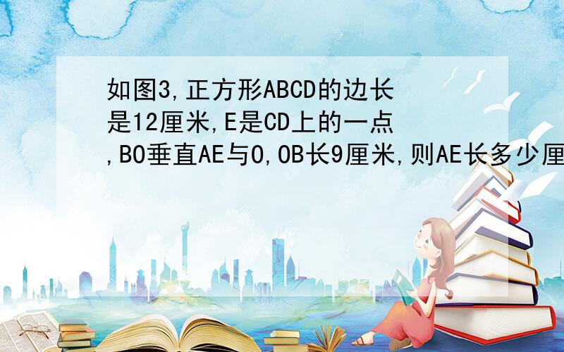 如图3,正方形ABCD的边长是12厘米,E是CD上的一点,BO垂直AE与O,OB长9厘米,则AE长多少厘米?