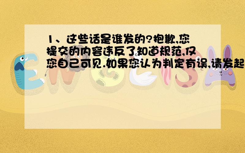 1、这些话是谁发的?抱歉,您提交的内容违反了知道规范,仅您自己可见.如果您认为判定有误,请发起申诉,帮助我们持续改进.