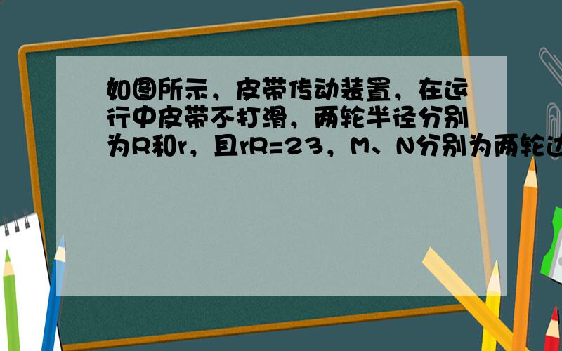 如图所示，皮带传动装置，在运行中皮带不打滑，两轮半径分别为R和r，且rR=23，M、N分别为两轮边缘上的点，则在皮带运行