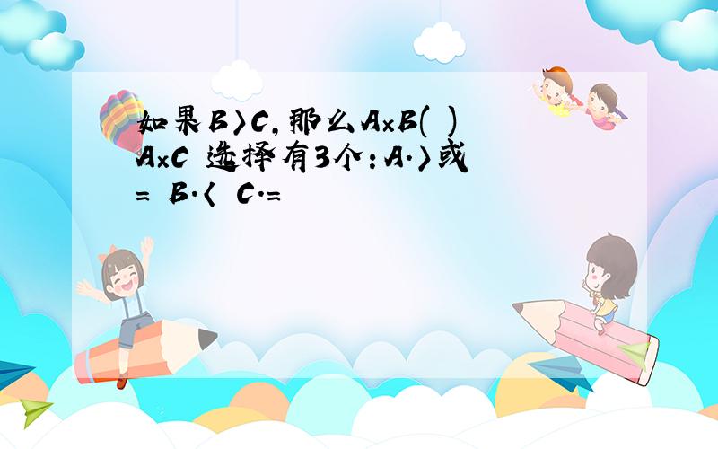 如果B〉C,那么A×B( )A×C 选择有3个：A.〉或= B.〈 C.=