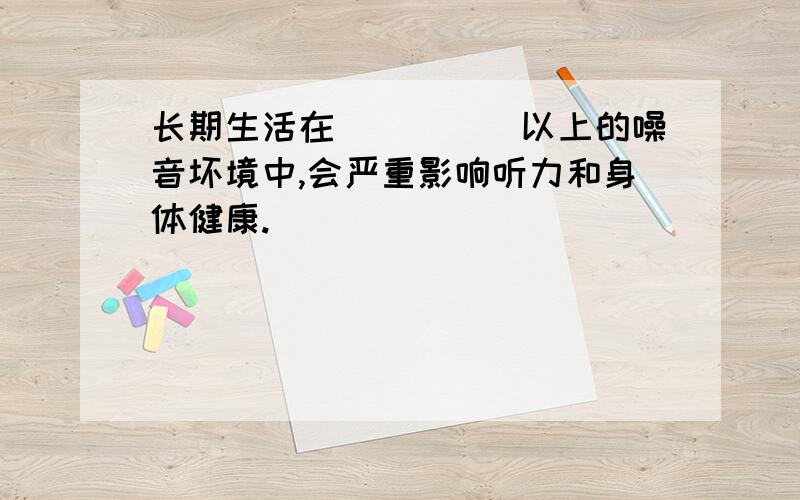 长期生活在_____以上的噪音坏境中,会严重影响听力和身体健康.