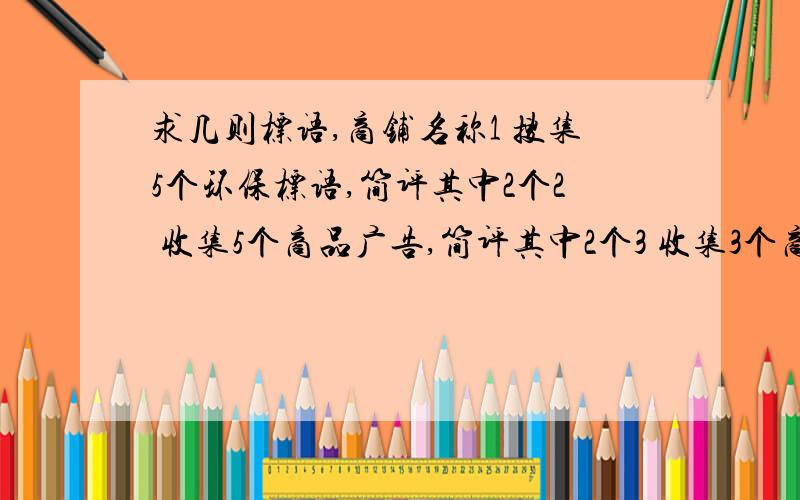 求几则标语,商铺名称1 搜集5个环保标语,简评其中2个2 收集5个商品广告,简评其中2个3 收集3个商铺名称,简评其中1