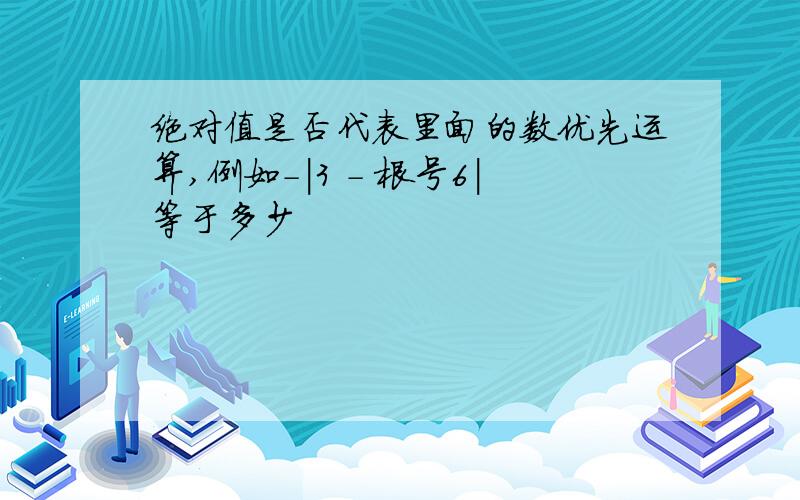 绝对值是否代表里面的数优先运算,例如-|3 - 根号6|等于多少