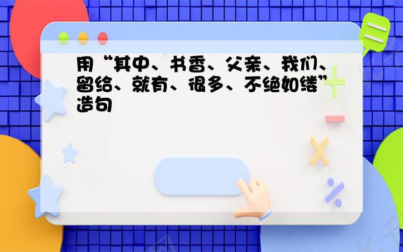 用“其中、书香、父亲、我们、留给、就有、很多、不绝如缕”造句