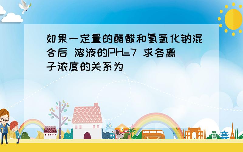 如果一定量的醋酸和氢氧化钠混合后 溶液的PH=7 求各离子浓度的关系为