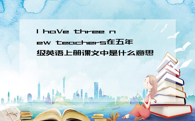 l haVe three new teachers在五年级英语上册课文中是什么意思