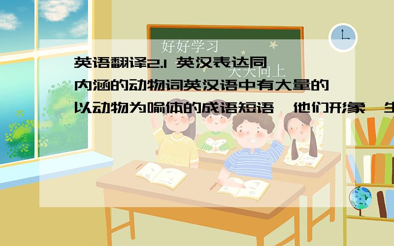 英语翻译2.1 英汉表达同一内涵的动物词英汉语中有大量的以动物为喻体的成语短语,他们形象、生动、直观,容易产生直接的意象