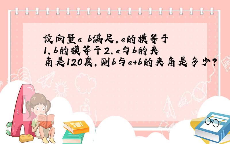 设向量a b满足,a的模等于1,b的模等于2,a与b的夹角是120度,则b与a+b的夹角是多少?