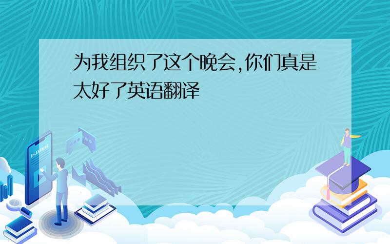 为我组织了这个晚会,你们真是太好了英语翻译