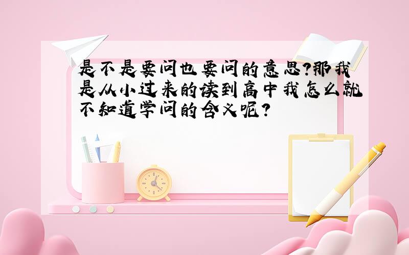 是不是要问也要问的意思?那我是从小过来的读到高中我怎么就不知道学问的含义呢?