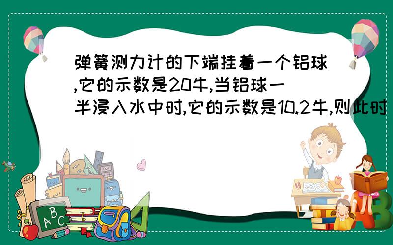 弹簧测力计的下端挂着一个铝球,它的示数是20牛,当铝球一半浸入水中时,它的示数是10.2牛,则此时