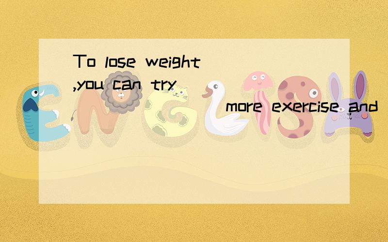 To lose weight,you can try _________ more exercise and _____