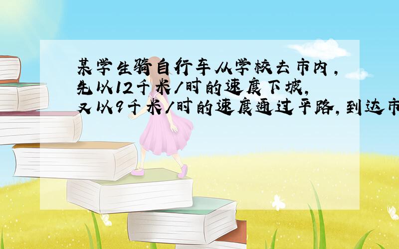 某学生骑自行车从学校去市内，先以12千米/时的速度下坡，又以9千米/时的速度通过平路，到达市内共用55分钟，返回时，他以