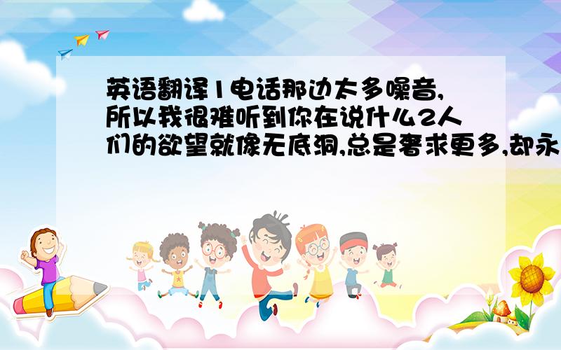 英语翻译1电话那边太多噪音,所以我很难听到你在说什么2人们的欲望就像无底洞,总是奢求更多,却永远得不到满足