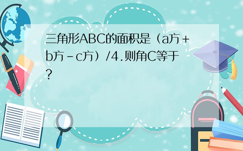 三角形ABC的面积是（a方＋b方－c方）/4.则角C等于?