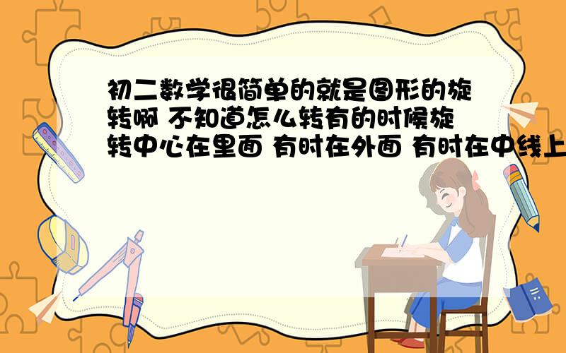 初二数学很简单的就是图形的旋转啊 不知道怎么转有的时候旋转中心在里面 有时在外面 有时在中线上 我就是不知道怎么转每次都