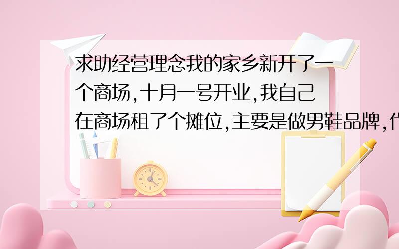 求助经营理念我的家乡新开了一个商场,十月一号开业,我自己在商场租了个摊位,主要是做男鞋品牌,代理亨达.虽然说我的家乡十分