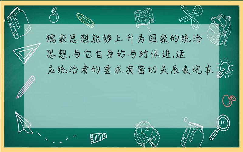 儒家思想能够上升为国家的统治思想,与它自身的与时俱进,适应统治者的要求有密切关系表现在