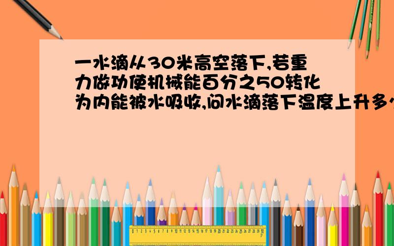 一水滴从30米高空落下,若重力做功使机械能百分之50转化为内能被水吸收,问水滴落下温度上升多少?