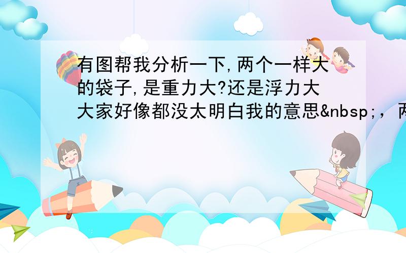 有图帮我分析一下,两个一样大的袋子,是重力大?还是浮力大大家好像都没太明白我的意思 ，两个体积一样大的袋子，一