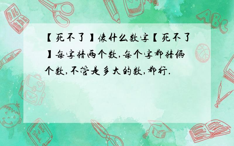 【死不了】像什么数字【死不了】每字猜两个数,每个字都猜俩个数,不管是多大的数,都行.