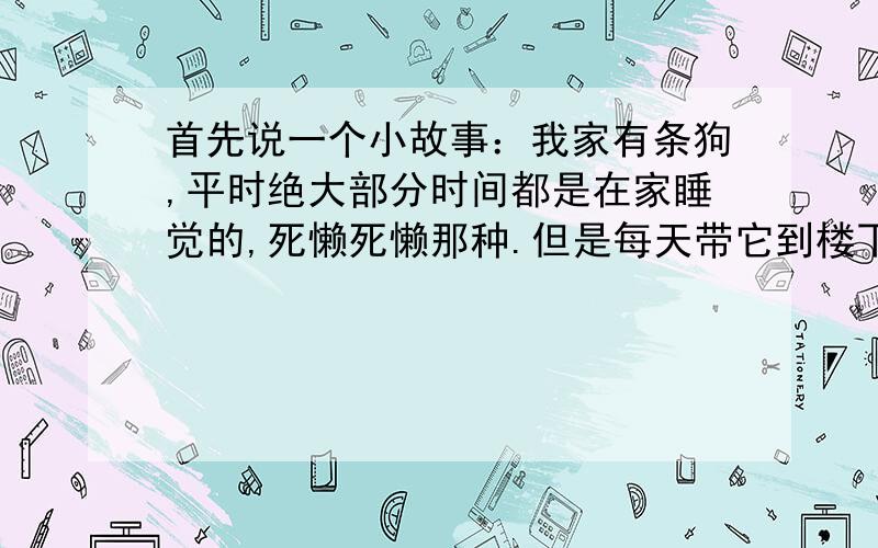 首先说一个小故事：我家有条狗,平时绝大部分时间都是在家睡觉的,死懒死懒那种.但是每天带它到楼下遛狗的时候,它在下面会非常