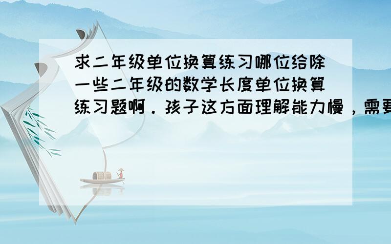 求二年级单位换算练习哪位给除一些二年级的数学长度单位换算练习题啊。孩子这方面理解能力慢，需要多做题，不知道哪里有，网上也