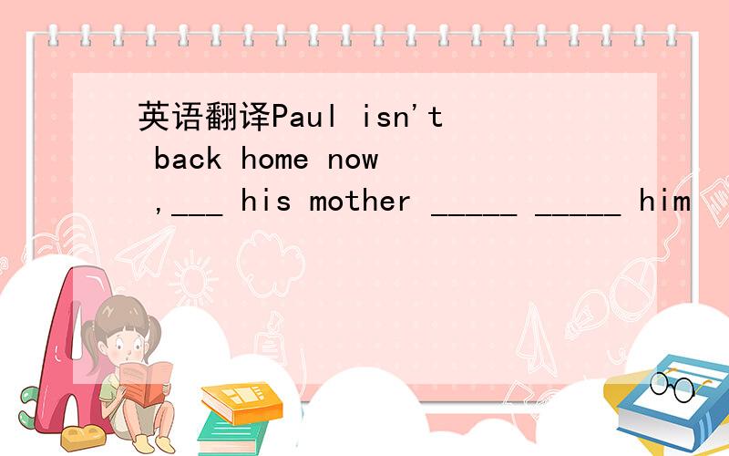 英语翻译Paul isn't back home now ,___ his mother _____ _____ him